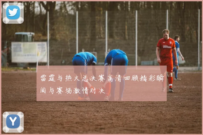 雷霆与热火总决赛高清回顾精彩瞬间与赛场激情对决