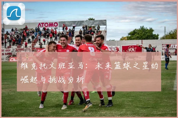 维克托文班亚马：未来篮球之星的崛起与挑战分析