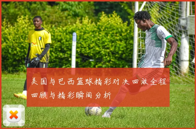 美国与巴西篮球精彩对决回放全程回顾与精彩瞬间分析